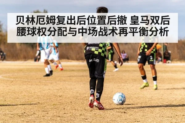 贝林厄姆复出后位置后撤 皇马双后腰球权分配与中场战术再平衡分析